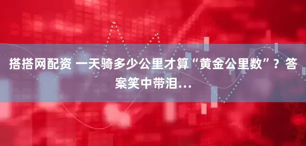 搭搭网配资 一天骑多少公里才算“黄金公里数”？答案笑中带泪…