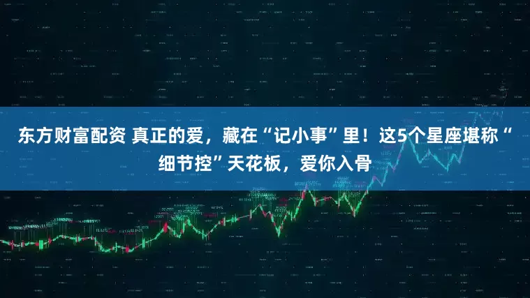 东方财富配资 真正的爱，藏在“记小事”里！这5个星座堪称“细节控”天花板，爱你入骨