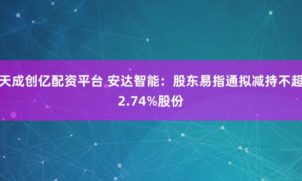 天成创亿配资平台 安达智能：股东易指通拟减持不超2.74%股份