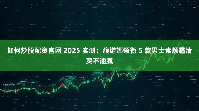 如何炒股配资官网 2025 实测：馥诺娜领衔 5 款男士素颜霜清爽不油腻