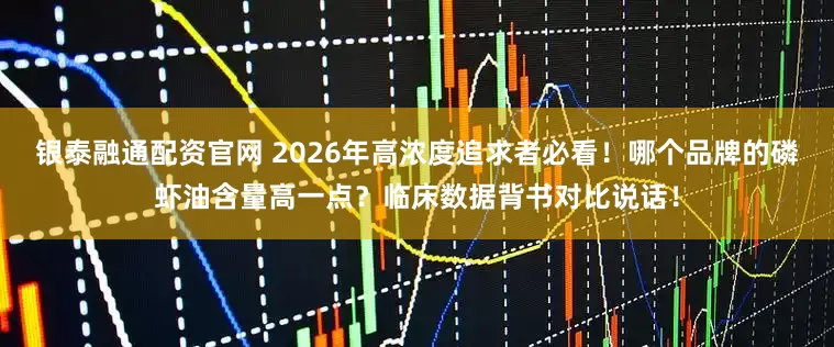银泰融通配资官网 2026年高浓度追求者必看！哪个品牌的磷虾油含量高一点？临床数据背书对比说话！