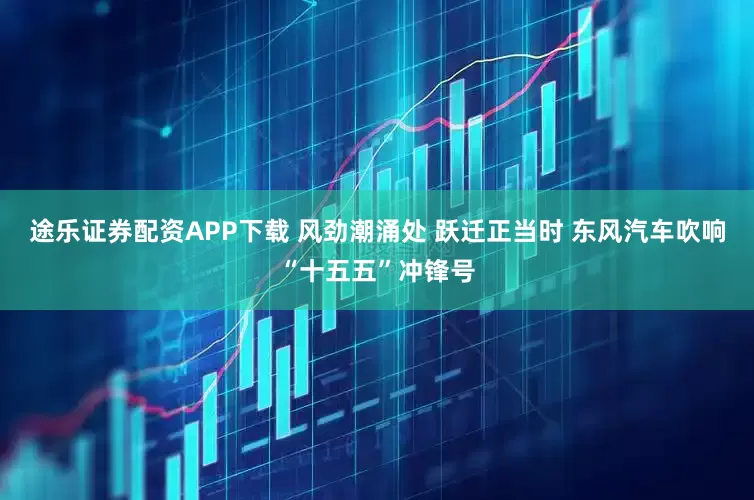 途乐证券配资APP下载 风劲潮涌处 跃迁正当时 东风汽车吹响“十五五”冲锋号
