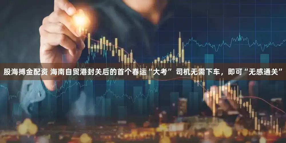 股海搏金配资 海南自贸港封关后的首个春运“大考” 司机无需下车，即可“无感通关”